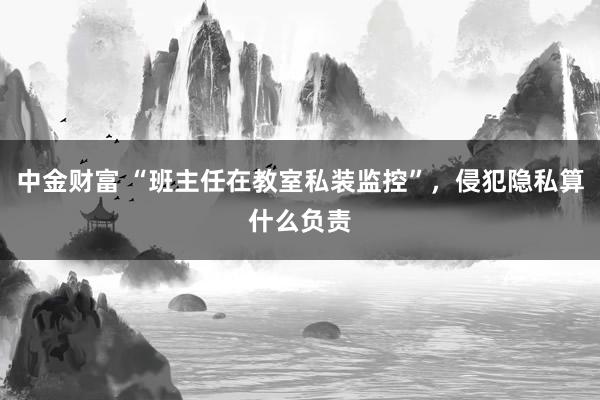 中金财富 “班主任在教室私装监控”，侵犯隐私算什么负责