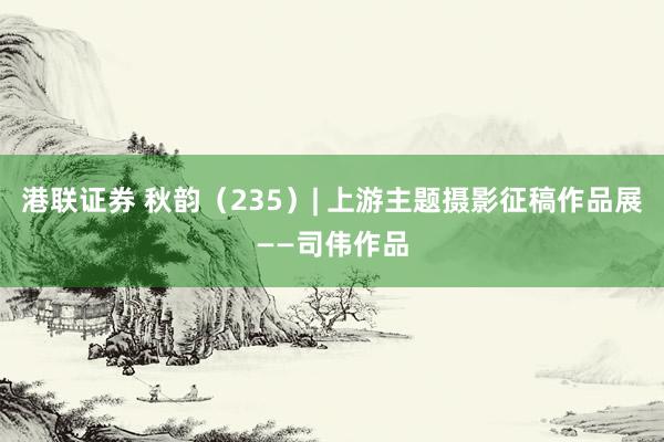 港联证券 秋韵（235）| 上游主题摄影征稿作品展——司伟作品