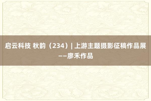 启云科技 秋韵（234）| 上游主题摄影征稿作品展——廖禾作品
