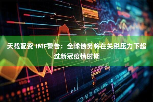 天载配资 IMF警告：全球债务将在关税压力下超过新冠疫情时期