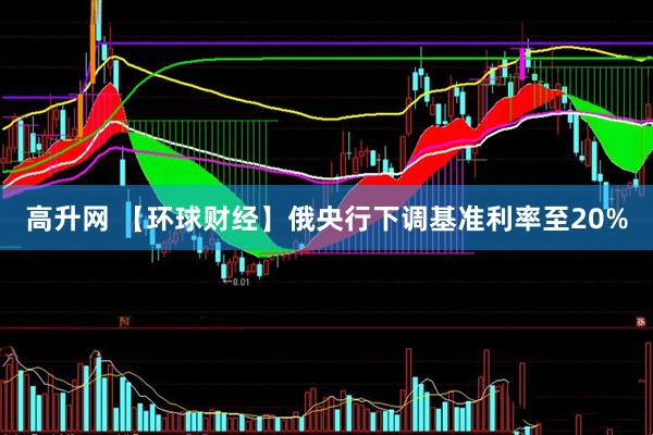 高升网 【环球财经】俄央行下调基准利率至20%