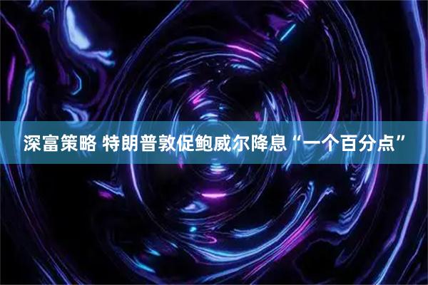 深富策略 特朗普敦促鲍威尔降息“一个百分点”