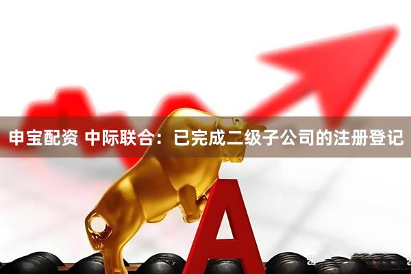 申宝配资 中际联合：已完成二级子公司的注册登记