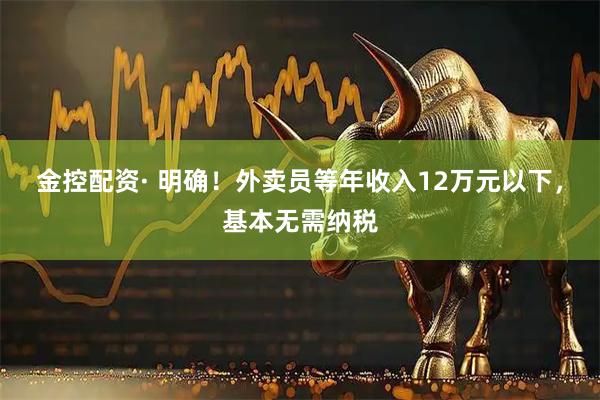 金控配资· 明确！外卖员等年收入12万元以下，基本无需纳税