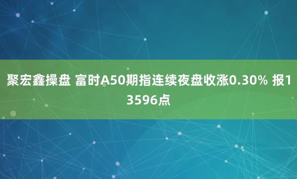 聚宏鑫操盘 富时A50期指连续夜盘收涨0.30% 报13596点