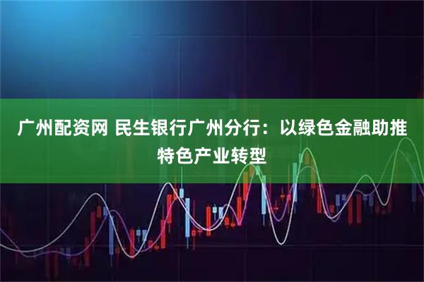 广州配资网 民生银行广州分行：以绿色金融助推特色产业转型