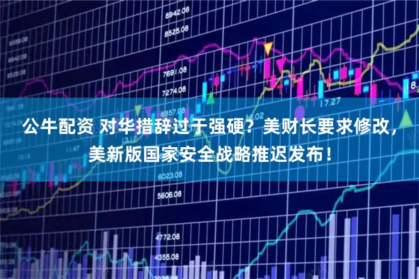 公牛配资 对华措辞过于强硬？美财长要求修改，美新版国家安全战略推迟发布！