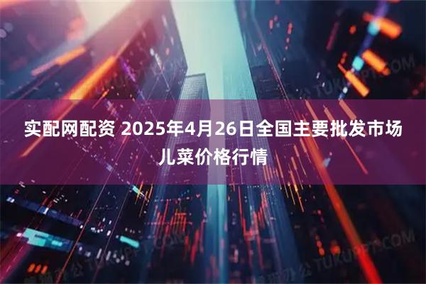 实配网配资 2025年4月26日全国主要批发市场儿菜价格行情