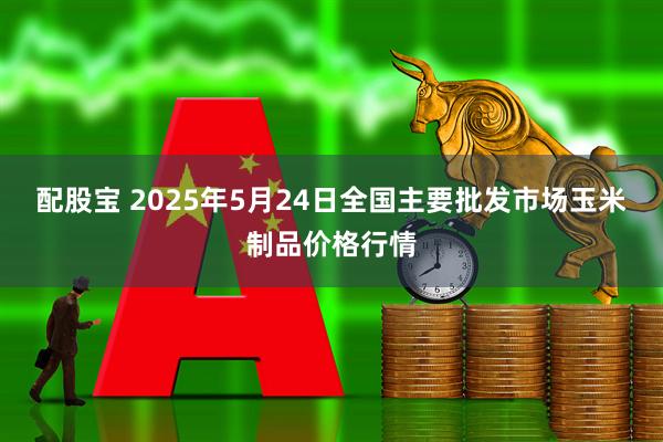 配股宝 2025年5月24日全国主要批发市场玉米制品价格行情