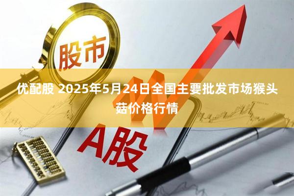 优配股 2025年5月24日全国主要批发市场猴头菇价格行情