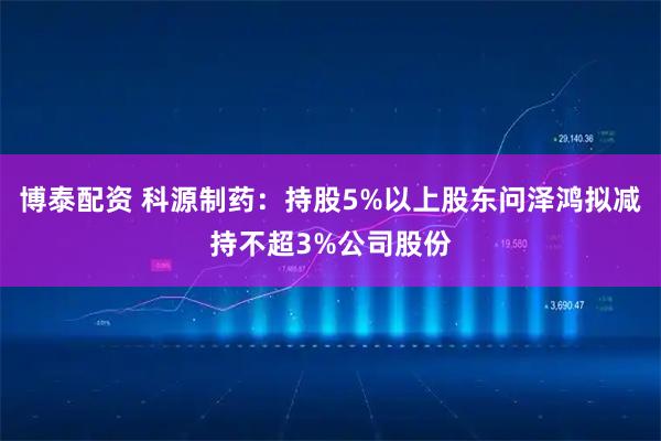 博泰配资 科源制药：持股5%以上股东问泽鸿拟减持不超3%公司股份