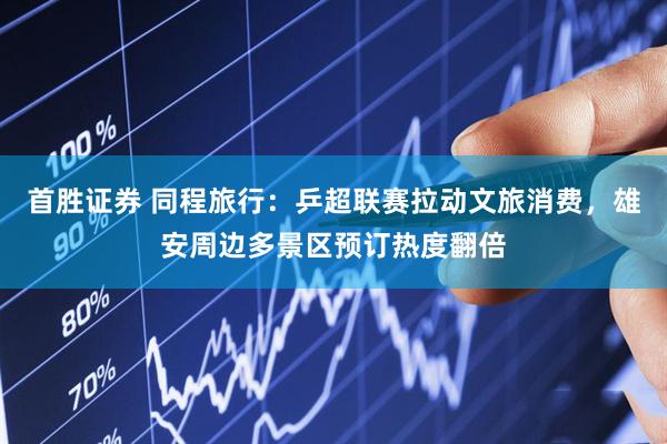 首胜证券 同程旅行：乒超联赛拉动文旅消费，雄安周边多景区预订热度翻倍