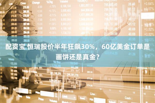 配资宝 恒瑞股价半年狂飙30%，60亿美金订单是画饼还是真金？