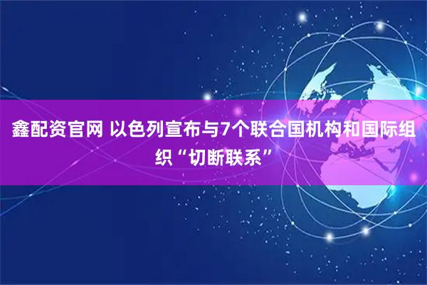 鑫配资官网 以色列宣布与7个联合国机构和国际组织“切断联系”
