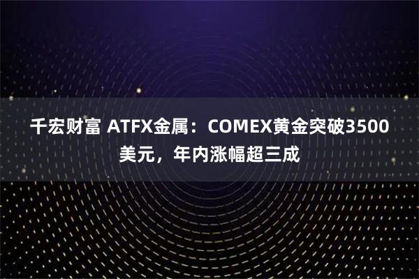 千宏财富 ATFX金属：COMEX黄金突破3500美元，年内涨幅超三成