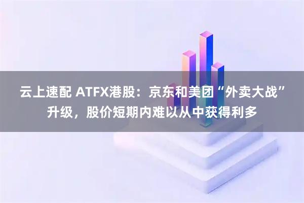 云上速配 ATFX港股：京东和美团“外卖大战”升级，股价短期内难以从中获得利多