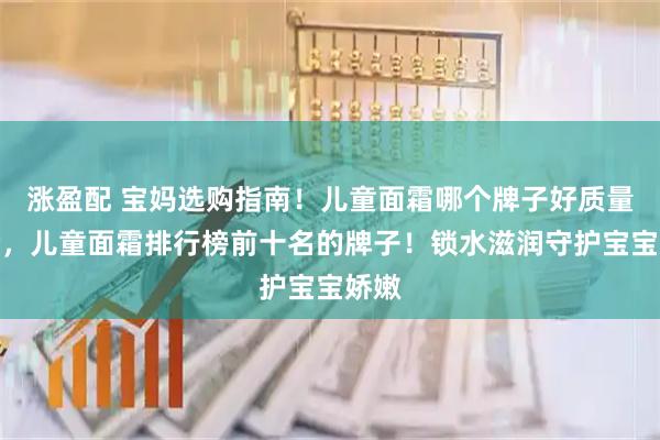 涨盈配 宝妈选购指南！儿童面霜哪个牌子好质量安全，儿童面霜排行榜前十名的牌子！锁水滋润守护宝宝娇嫩