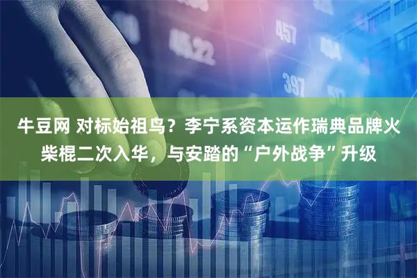 牛豆网 对标始祖鸟？李宁系资本运作瑞典品牌火柴棍二次入华，与安踏的“户外战争”升级