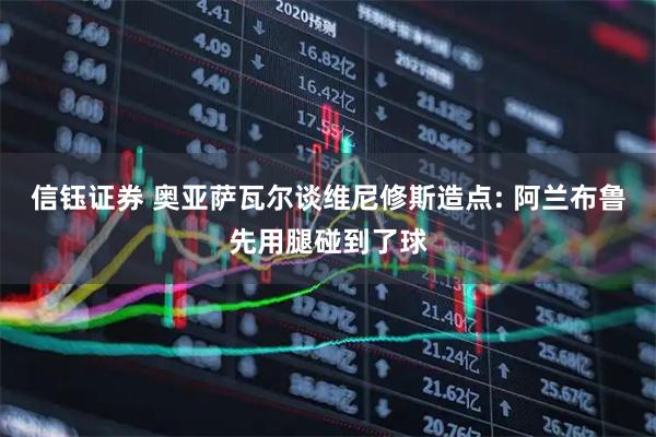 信钰证券 奥亚萨瓦尔谈维尼修斯造点: 阿兰布鲁先用腿碰到了球