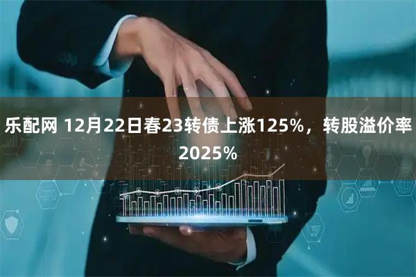 乐配网 12月22日春23转债上涨125%，转股溢价率2025%