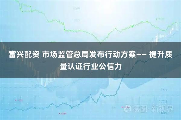 富兴配资 市场监管总局发布行动方案—— 提升质量认证行业公信力