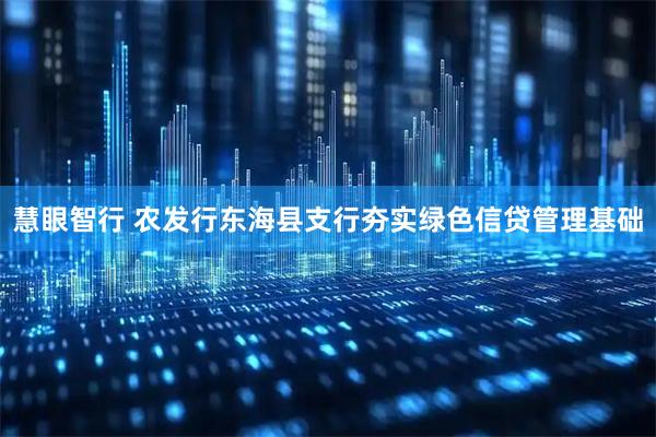 慧眼智行 农发行东海县支行夯实绿色信贷管理基础