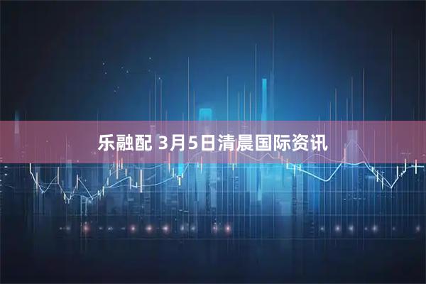 乐融配 3月5日清晨国际资讯